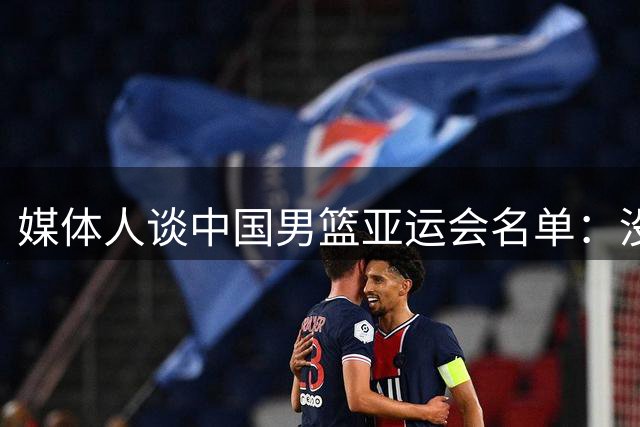 媒体人谈中国男篮亚运会名单：没办法 最后就剩这些人 他们要收尾